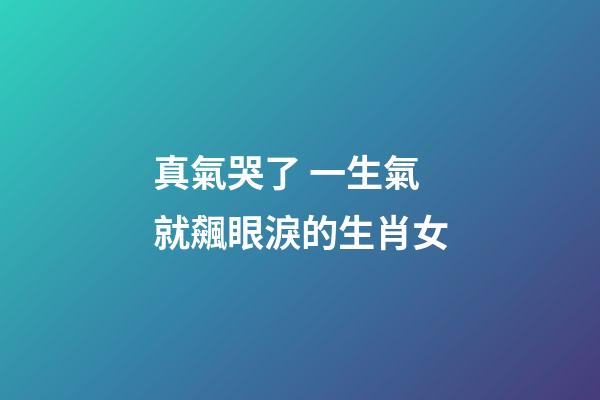 真氣哭了 一生氣就飆眼淚的生肖女